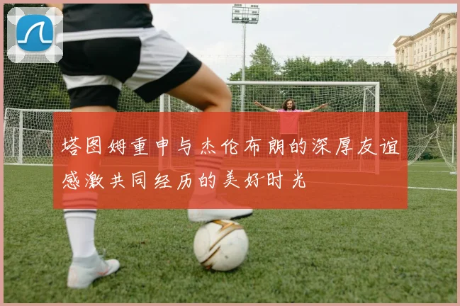 塔图姆重申与杰伦布朗的深厚友谊感激共同经历的美好时光
