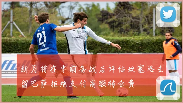 新月将在季前备战后评估坎塞洛去留巴萨拒绝支付高额转会费
