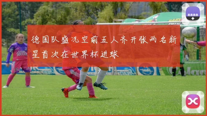 德国队盛况空前五人齐开张两名新星首次在世界杯进球