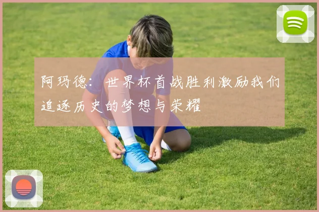 阿玛德：世界杯首战胜利激励我们追逐历史的梦想与荣耀