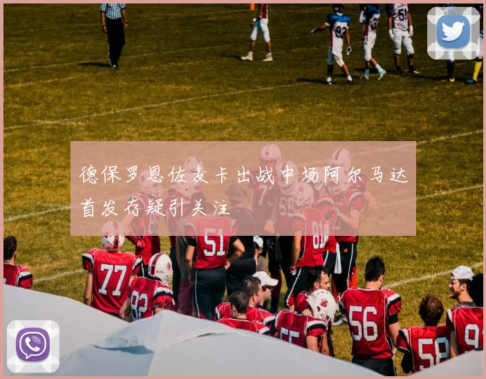德保罗恩佐麦卡出战中场阿尔马达首发存疑引关注