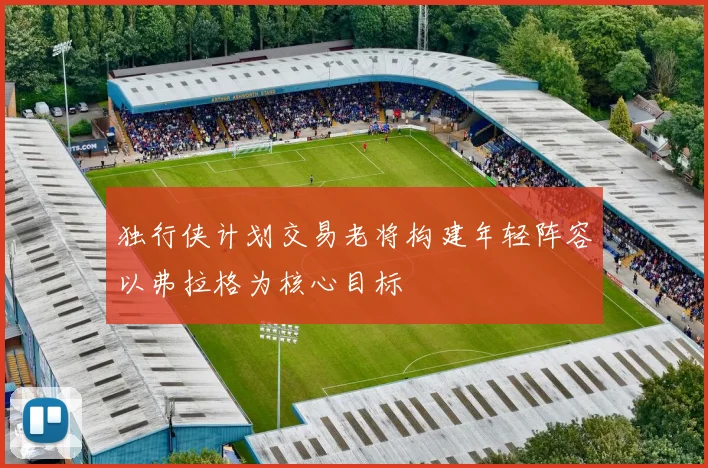 独行侠计划交易老将构建年轻阵容以弗拉格为核心目标