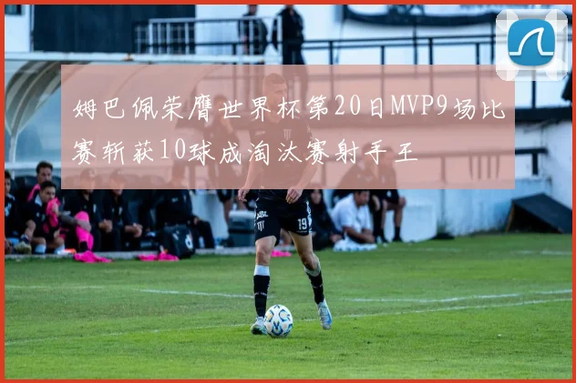 姆巴佩荣膺世界杯第20日MVP9场比赛斩获10球成淘汰赛射手王