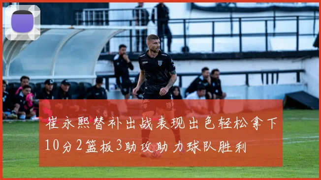 崔永熙替补出战表现出色轻松拿下10分2篮板3助攻助力球队胜利