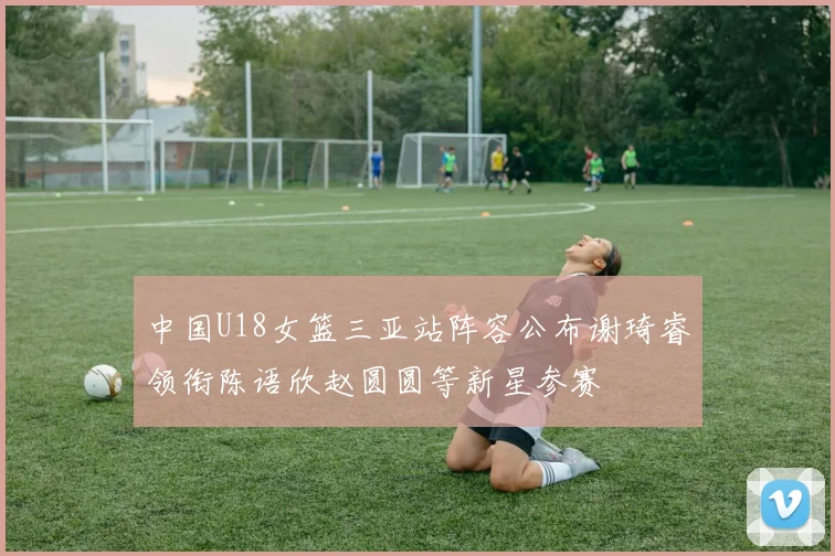 中国U18女篮三亚站阵容公布谢琦睿领衔陈语欣赵圆圆等新星参赛