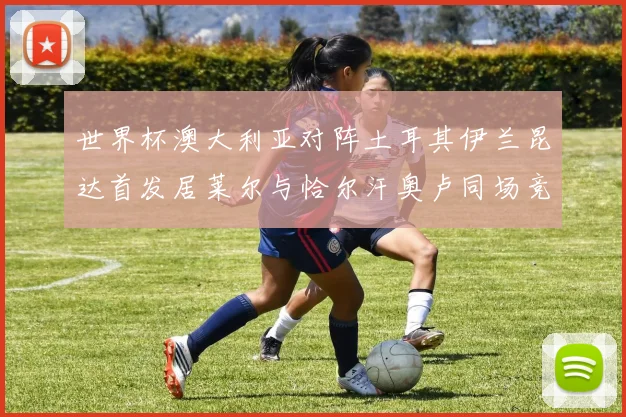 世界杯澳大利亚对阵土耳其伊兰昆达首发居莱尔与恰尔汗奥卢同场竞技