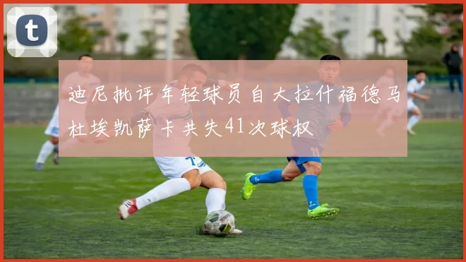 迪尼批评年轻球员自大拉什福德马杜埃凯萨卡共失41次球权