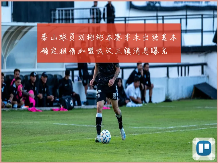 泰山球员刘彬彬本赛季未出场基本确定租借加盟武汉三镇消息曝光