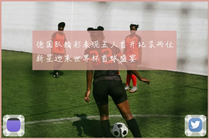 德国队精彩表现五人首开纪录两位新星迎来世界杯首球盛宴