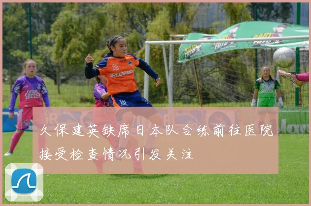 久保建英缺席日本队合练前往医院接受检查情况引发关注