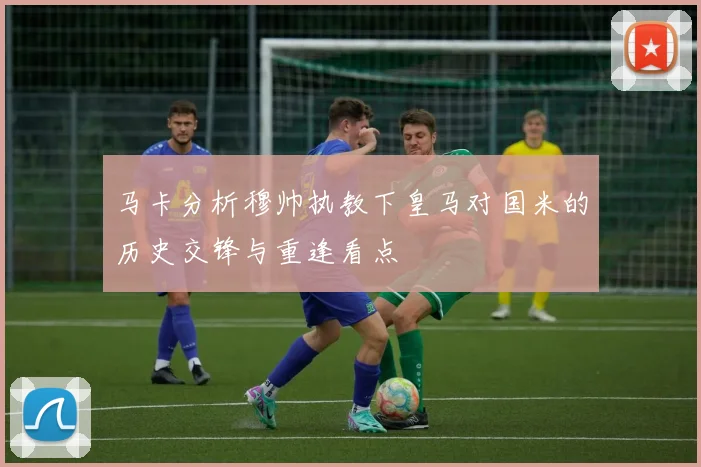 马卡分析穆帅执教下皇马对国米的历史交锋与重逢看点